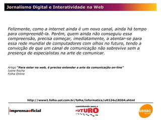 Jornalismo Digital e Interatividade na Web Felizmente, como a internet ainda é um novo canal, ainda há tempo para compreendê-la. Porém, quem ainda não conseguiu essa compreensão, precisa começar, imediatamente, a atentar-se para essa rede mundial de computadores com olhos no futuro, tendo a convicção de que um canal de comunicação não sobrevive sem a presença de especialistas na arte de comunicar. http://www1.folha.uol.com.br/folha/informatica/ult124u18304.shtml Artigo  “Para estar na web, é preciso entender a arte da comunicação on-line” Ivone Rocha Folha Online 