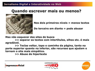 Jornalismo Digital e Interatividade na Web Quando escrever mais ou menos? Nos dois primeiros níveis = menos textos Do terceiro em diante = pode abusar  Mas não esquecer dos sites de busca >> separar os textos com intertítulos, olhos etc. é mais agradável. >> Teclas voltar, topo e caminho da página, tanto na parte superior quanto na inferior, são recursos que ajudam e tornam o site mais simpático. >> Abuse do hipertexto 