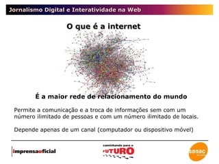 Jornalismo Digital e Interatividade na Web É a maior rede de relacionamento do mundo Permite a comunicação e a troca de informações sem com um número ilimitado de pessoas e com um número ilimitado de locais.  Depende apenas de um canal (computador ou dispositivo móvel) O que é a internet 