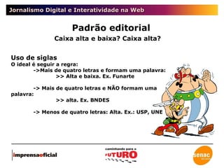 Jornalismo Digital e Interatividade na Web Padrão editorial Caixa alta e baixa? Caixa alta? Uso de siglas O ideal é seguir a regra: ->Mais de quatro letras e formam uma palavra: >> Alta e baixa. Ex. Funarte -> Mais de quatro letras e NÃO formam uma palavra: >> alta. Ex. BNDES -> Menos de quatro letras: Alta. Ex.: USP, UNE 