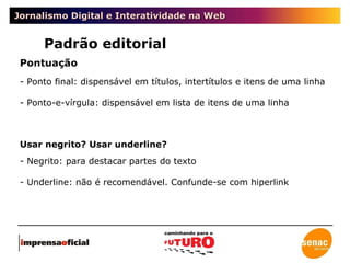 Jornalismo Digital e Interatividade na Web Padrão editorial Pontuação Ponto final: dispensável em títulos, intertítulos e itens de uma linha Ponto-e-vírgula: dispensável em lista de itens de uma linha Usar negrito? Usar underline? Negrito: para destacar partes do texto Underline: não é recomendável. Confunde-se com hiperlink 