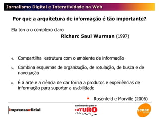 Jornalismo Digital e Interatividade na Web Ela torna o complexo claro   Richard Saul Wurman  (1997) Compartilha  estrutura com o ambiente de informação  Combina esquemas de organização, de rotulação, de busca e de navegação  É a arte e a ciência de dar forma a produtos e experiências de informação para suportar a usabilidade Rosenfeld e Morville (2006) Por que a arquitetura de informação é tão importante? 