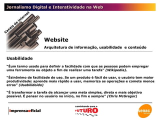 Jornalismo Digital e Interatividade na Web Usabilidade “ Éum termo usado para definir a facilidade com que as pessoas podem empregar uma ferramenta ou objeto a fim de realizar uma tarefa”  (Wikipedia). “ Ésinônimo de facilidade de uso. Se um produto é fácil de usar, o usuário tem maior produtividade: aprende mais rápido a usar, memoriza as operações e comete menos erros”  (Usabilidoido) “ É transformar a tarefa de alcançar uma meta simples, direta e mais objetiva possível. É pensar no usuário no início, no fim e sempre”  (Chris McGregor) Website Canais de internet Arquitetura de informação, usabilidade  e conteúdo 