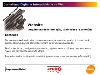 Jornalismo Digital e Interatividade na Web Canais de internet Conteúdo Website Arquitetura de informação, usabilidade  e conteúdo Encare o conteúdo do site como o tempero de um bom prato: é o que dará sabor, mesmo que os alimentos sejam de primeira qualidade. Textos sucintos, parágrafos pequenos, páginas sem scroll nos dois primeiros níveis de navegação (mundo ideal) Respeitar todos os tipos de usuários (quem quer mais ou menos informação) 