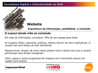 Jornalismo Digital e Interatividade na Web Canais de internet O Layout dando vida ao conteúdo Website Arquitetura de informação, usabilidade  e conteúdo Em sites de informação, considerar 70% do seu espaço para texto As imagens (fotos, desenhos, gráficos, vídeos) devem ser bem explicativas. O usuário não tem tempo de ficar decifrando. Páginas leves, limpas, de cores claras atraem mais e fazem com que o usuário permaneça mais tempo navegando. Flash, popup e outros programas de imagens com movimento devem ser usados com cautela 