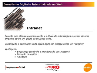 Jornalismo Digital e Interatividade na Web Intranet Canais de internet Solução que otimiza a comunicação e o fluxo de informações internas de uma empresa ou de um grupo de usuários afins.  Usabilidade e conteúdo: Cada seção pode ser tratada como um “subsite” Vantagens:  > Segurança (controle e monitoração dos acessos) > Redução de custos > Agilidade 