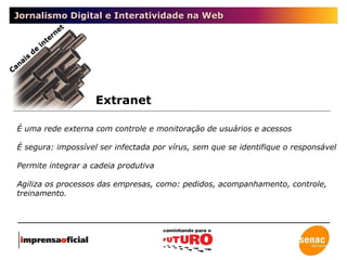 Jornalismo Digital e Interatividade na Web Extranet Canais de internet É uma rede externa com controle e monitoração de usuários e acessos É segura: impossível ser infectada por vírus, sem que se identifique o responsável Permite integrar a cadeia produtiva Agiliza os processos das empresas, como: pedidos, acompanhamento, controle, treinamento. 