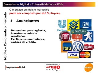 Jornalismo Digital e Interatividade na Web Mobile – Como anda o mercado O mercado de mobile marketing  pode ser composto por até 5 players: 1 - Anunciantes Demandam para agência, investem e cobram resultados.  Ex. Bancos, montadoras, cartões de crédito  