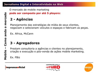 Jornalismo Digital e Interatividade na Web Mobile – Como anda o mercado O mercado de mobile marketing  pode ser composto por até 5 players: 2 - Agências Planejamento das estratégias de mídia de seus clientes, negociam e selecionam veículos e espaços e fabricam as peças.  Ex. Africa, McCann 3 - Agregadores Prestam consultoria a agências e clientes no planejamento, criação e execução e pós-venda de ações mobile marketing. Ex. FBiz 