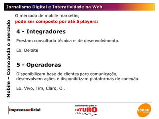 Jornalismo Digital e Interatividade na Web Mobile – Como anda o mercado O mercado de mobile marketing  pode ser composto por até 5 players: 4 - Integradores Prestam consultoria técnica e  de desenvolvimento. Ex. Deloite 5 - Operadoras Disponibilizam base de clientes para comunicação, desenvolvem ações e disponibilizam plataformas de conexão. Ex. Vivo, Tim, Claro, Oi. 