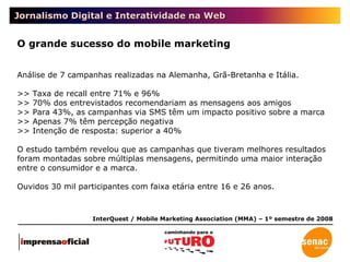 Jornalismo Digital e Interatividade na Web O grande sucesso do mobile marketing Análise de 7 campanhas realizadas na Alemanha, Grã-Bretanha e Itália.  >> Taxa de recall entre 71% e 96% >> 70% dos entrevistados recomendariam as mensagens aos amigos >> Para 43%, as campanhas via SMS têm um impacto positivo sobre a marca >> Apenas 7% têm percepção negativa >> Intenção de resposta: superior a 40% O estudo também revelou que as campanhas que tiveram melhores resultados foram montadas sobre múltiplas mensagens, permitindo uma maior interação entre o consumidor e a marca.  Ouvidos 30 mil participantes com faixa etária entre 16 e 26 anos. InterQuest / Mobile Marketing Association (MMA) – 1º semestre de 2008 