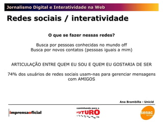 Jornalismo Digital e Interatividade na Web Redes sociais / interatividade Ana Brambilla - Unicid O que se fazer nessas redes? Busca por pessoas conhecidas no mundo off Busca por novos contatos (pessoas iguais a mim) ARTICULAÇÃO ENTRE QUEM EU SOU E QUEM EU GOSTARIA DE SER 74% dos usuários de redes sociais usam-nas para gerenciar mensagens com AMIGOS 