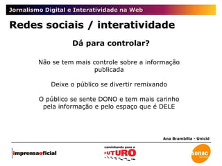 Jornalismo Digital e Interatividade na Web Redes sociais / interatividade Ana Brambilla - Unicid Não se tem mais controle sobre a informação publicada Deixe o público se divertir remixando O público se sente DONO e tem mais carinho pela informação e pelo espaço que é DELE Dá para controlar? 