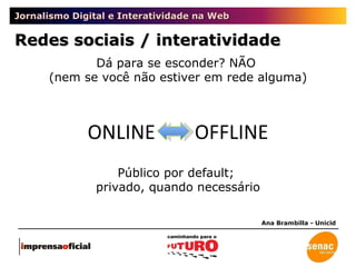 Jornalismo Digital e Interatividade na Web Redes sociais / interatividade Ana Brambilla - Unicid Dá para se esconder? NÃO  (nem se você não estiver em rede alguma) Público por default;  privado, quando necessário ONLINE  OFFLINE 