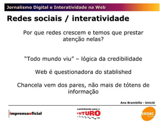 Jornalismo Digital e Interatividade na Web Redes sociais / interatividade Ana Brambilla - Unicid Por que redes crescem e temos que prestar atenção nelas? “ Todo mundo viu” – lógica da credibilidade Web é questionadora do stablished Chancela vem dos pares, não mais de tótens de informação 