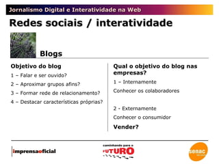Jornalismo Digital e Interatividade na Web Redes sociais / interatividade Blogs Objetivo do blog 1 – Falar e ser ouvido? 2 – Aproximar grupos afins? 3 – Formar rede de relacionamento? 4 – Destacar características próprias? Qual o objetivo do blog nas empresas? 1 – Internamente Conhecer os colaboradores 2 - Externamente Conhecer o consumidor Vender? 
