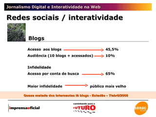 Jornalismo Digital e Interatividade na Web Redes sociais / interatividade Blogs Acesso aos blogs  45,5% Audiência (10 blogs + acessados) 10% Infidelidade   Acesso por conta de busca 65% Maior infidelidade público mais velho Quase metade dos internautas lê blogs - Estadão – 7/abril/2008 