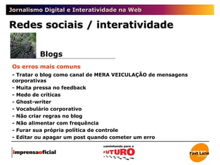 Jornalismo Digital e Interatividade na Web Redes sociais / interatividade Blogs Os erros mais comuns - Tratar o blog como canal de MERA VEICULAÇÃO de mensagens corporativas - Muita pressa no feedback - Medo de críticas - Ghost-writer - Vocabulário corporativo - Não criar regras no blog - Não alimentar com frequência - Furar sua própria política de controle - Editar ou apagar um post quando cometer um erro Fast Lane 