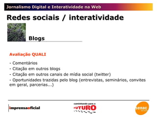 Jornalismo Digital e Interatividade na Web Redes sociais / interatividade Blogs Avaliação QUALI - Comentários - Citação em outros blogs - Citação em outros canais de mídia social (twitter) - Oportunidades trazidas pelo blog (entrevistas, seminários, convites em geral, parcerias...) 