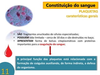 Constituição do sangue
PLAQUETAS
caraterísticas gerais

• SÃO fragmentos anucleados de células especializadas;
• POSSUEM vida limitada – cerca de 10 dias e são destruídas no baço;
• APRESENTAM forma de bolsas citoplasmáticas com proteínas
importantes para a coagulação do sangue;

11

A principal função das plaquetas está relacionada com a
formação de coágulos auxiliando, de forma indireta, a defesa
do organismo.

 