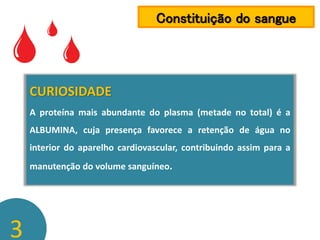 Constituição do sangue

CURIOSIDADE
A proteína mais abundante do plasma (metade no total) é a
ALBUMINA, cuja presença favorece a retenção de água no
interior do aparelho cardiovascular, contribuindo assim para a

manutenção do volume sanguíneo.

3

 