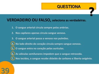 QUESTIONA

VERDADEIRO OU FALSO, seleciona as verdadeiras.

?

1. O sangue arterial circula sempre pelas artérias.
2. Nos capilares apenas circula sangue venoso.
3. O sangue arterial passa a venoso nos pulmões.

4. No lado direito do coração circula sempre sangue venoso.
5. O sangue entra no coração pelas aurículas.
6. As válvulas semilunares impedem que o sangue retroceda.
7. Nos tecidos, o sangue recebe dióxido de carbono e liberta oxigénio.

39

 