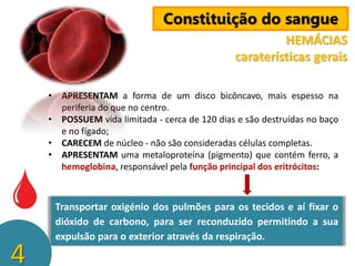Constituição do sangue
HEMÁCIAS
caraterísticas gerais
• APRESENTAM a forma de um disco bicôncavo, mais espesso na
periferia do que no centro.
• POSSUEM vida limitada - cerca de 120 dias e são destruídas no baço
e no fígado;
• CARECEM de núcleo - não são consideradas células completas.
• APRESENTAM uma metaloproteína (pigmento) que contém ferro, a
hemoglobina, responsável pela função principal dos eritrócitos:

4

Transportar oxigénio dos pulmões para os tecidos e aí fixar o
dióxido de carbono, para ser reconduzido permitindo a sua
expulsão para o exterior através da respiração.

 