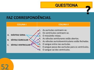 QUESTIONA
FAZ CORRESPONDÊNCIAS.
COLUNA I

A. DIÁSTOLE GERAL

B. SÍSTOLE ÁURICULAR
C. SÍSTOLE VENTRICULAR

52

?

COLUNA II
1.
2.
3.
4.
5.
6.
7.
8.

As aurículas contraem-se.
Os ventrículos contraem-se.
O miocárdio relaxa.
As válvulas semilunares estão abertas.
As válvulas auricoloventriculares estão fechadas.
O sangue entra nas aurículas.
0 sangue passa das aurículas para os ventrículos.
O sangue sai dos ventrículos.

 