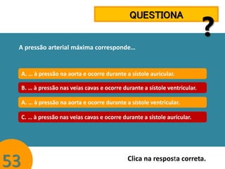 QUESTIONA

?

A pressão arterial máxima corresponde…

A. … à pressão na aorta e ocorre durante a sístole auricular.
B. … à pressão nas veias cavas e ocorre durante a sístole ventricular.
A. … à pressão na aorta e ocorre durante a sístole ventricular.
C. … à pressão nas veias cavas e ocorre durante a sístole auricular.

53

Clica na resposta correta.

 