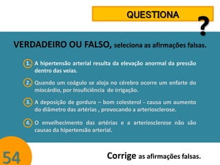 QUESTIONA

?

VERDADEIRO OU FALSO, seleciona as afirmações falsas.
1. A hipertensão arterial resulta da elevação anormal da pressão
dentro das veias.
2. Quando um coágulo se aloja no cérebro ocorre um enfarte do
miocárdio, por insuficiência de irrigação.
3. A deposição de gordura – bom colesterol - causa um aumento
do diâmetro das artérias , provocando a arteriosclerose.
4. O envelhecimento das artérias e a arteriosclerose não são
causas da hipertensão arterial.

54

Corrige as afirmações falsas.

 