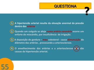 QUESTIONA

1. A hipertensão arterial resulta da elevação anormal da pressão
dentro das artérias.

2. Quando um coágulo se aloja numa artéria coronária ocorre um
enfarte do miocárdio, por insuficiência de irrigação.
3. A deposição de gordura – mau colesterol - causa dimunuição do
diâmetro das artérias , provocando a arteriosclerose.

x

4. O envelhecimento das artérias e a arteriosclerose não são
causas da hipertensão arterial.

55

?

 