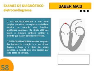 EXAMES DE DIAGNÓSTICO
eletrocardiograma
O ELETROCARDIOGRAMA é um teste
simples que detecta e registra a atividade
elétrica do coração para localizar
problemas cardíacos. Os sinais elétricos
fazem o músculo cardíaco contrair à
medida que viajam através do coração.
O ELETROCARDIOGRAMA mostra a rapidez
das batidas do coração e o seu ritmo.
Regista a força e o ritmo dos sinais
elétricos, à medida que eles passam por
cada parte do coração.

58

…

SABER MAIS

 