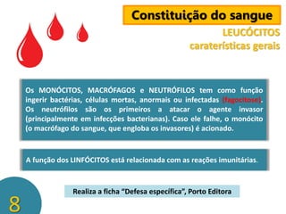 Constituição do sangue
LEUCÓCITOS
caraterísticas gerais

Os MONÓCITOS, MACRÓFAGOS e NEUTRÓFILOS tem como função
ingerir bactérias, células mortas, anormais ou infectadas (fagocitose).
Os neutrófilos são os primeiros a atacar o agente invasor
(principalmente em infecções bacterianas). Caso ele falhe, o monócito
(o macrófago do sangue, que engloba os invasores) é acionado.

A função dos LINFÓCITOS está relacionada com as reações imunitárias.

8

Realiza a ficha “Defesa específica”, Porto Editora

 