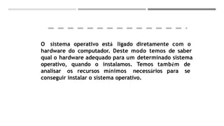 O sistema operativo está ligado diretamente com o
hardware do computador. Deste modo temos de saber
qual o hardware adequado para um determinado sistema
operativo, quando o instalamos. Temos também de
analisar os recursos mínimos necessários para se
conseguir instalar o sistema operativo.
 