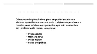 O hardware imprescindível para se poder instalar um
sistema operativo varia consoante o sistema operativo e a
versão, mas existem componentes que são essenciais
em praticamente todos, tais como:
- Processador
- Memória RAM
- Disco rígido
- Placa de gráfica
 
