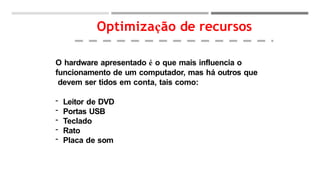 O hardware apresentado é o que mais influencia o
funcionamento de um computador, mas há outros que
devem ser tidos em conta, tais como:
- Leitor de DVD
- Portas USB
- Teclado
- Rato
- Placa de som
Optimização de recursos
 