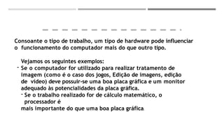 Consoante o tipo de trabalho, um tipo de hardware pode influenciar
o funcionamento do computador mais do que outro tipo.
Vejamos os seguintes exemplos:
- Se o computador for utilizado para realizar tratamento de
imagem (como é o caso dos jogos, Edição de imagens, edição
de vídeo) deve possuir-se uma boa placa gráfica e um monitor
adequado às potencialidades da placa gráfica.
- Se o trabalho realizado for de cálculo matemático, o
processador é
mais importante do que uma boa placa gráfica.
 