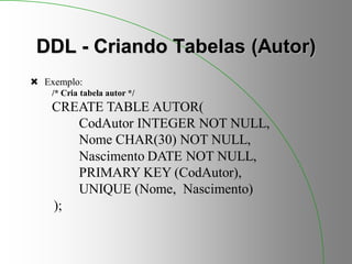 DDL - Criando Tabelas (Autor)
 Exemplo:
/* Cria tabela autor */
CREATE TABLE AUTOR(
CodAutor INTEGER NOT NULL,
Nome CHAR(30) NOT NULL,
Nascimento DATE NOT NULL,
PRIMARY KEY (CodAutor),
UNIQUE (Nome, Nascimento)
);
 