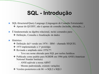 SQL - Introdução
 SQL-Structured Query Language (Linguagem de Consulta Estruturada)
 Apesar do QUERY, não é apenas de consulta (inclusão, alteração,...)
 É fundamentada na álgebra relacional, inclui comandos para:
 Definição, Consulta e Atualização de dados
 Histórico:
 Definição da1a versão em 1974 – IBM – chamada SEQUEL
 1975 implementado o 1o protótipo
 Revisada e ampliada entre 1976/77.
 Teve seu nome alterado para SQL por razões Jurídicas
 Publicada como padrão para SGBDR em 1986 pela ANSI (American
National Standar Institute)
 ANSI eqüivale a nossa ABNT
 Mesmo padronizada, existem variações
 Versões posteriores a de 86  SQL2 e SQL3
 