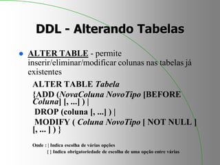 DDL - Alterando Tabelas
 ALTER TABLE - permite
inserir/eliminar/modificar colunas nas tabelas já
existentes
ALTER TABLE Tabela
{ADD (NovaColuna NovoTipo [BEFORE
Coluna] [, ...] ) |
DROP (coluna [, ...] ) |
MODIFY ( Coluna NovoTipo [ NOT NULL ]
[, ... ] ) }
Onde : | Indica escolha de várias opções
{ } Indica obrigatoriedade de escolha de uma opção entre várias
 