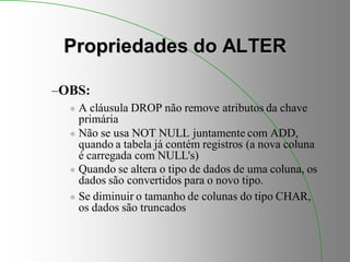 Propriedades do ALTER
–OBS:
 A cláusula DROP não remove atributos da chave
primária
 Não se usa NOT NULL juntamente com ADD,
quando a tabela já contém registros (a nova coluna
é carregada com NULL's)
 Quando se altera o tipo de dados de uma coluna, os
dados são convertidos para o novo tipo.
 Se diminuir o tamanho de colunas do tipo CHAR,
os dados são truncados
 