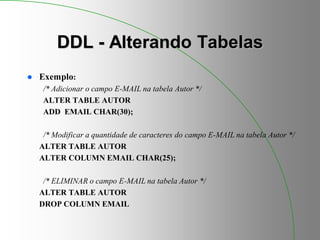 DDL - Alterando Tabelas
 Exemplo:
/* Adicionar o campo E-MAIL na tabela Autor */
ALTER TABLE AUTOR
ADD EMAIL CHAR(30);
/* Modificar a quantidade de caracteres do campo E-MAIL na tabela Autor */
ALTER TABLE AUTOR
ALTER COLUMN EMAIL CHAR(25);
/* ELIMINAR o campo E-MAIL na tabela Autor */
ALTER TABLE AUTOR
DROP COLUMN EMAIL
 
