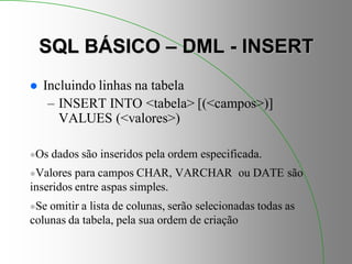SQL BÁSICO – DML - INSERT
 Incluindo linhas na tabela
– INSERT INTO <tabela> [(<campos>)]
VALUES (<valores>)
Os dados são inseridos pela ordem especificada.
Valores para campos CHAR, VARCHAR ou DATE são
inseridos entre aspas simples.
Se omitir a lista de colunas, serão selecionadas todas as
colunas da tabela, pela sua ordem de criação
 