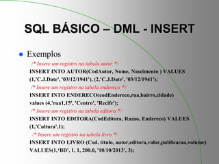 SQL BÁSICO – DML - INSERT
 Exemplos
/* Insere um registro na tabela autor */
INSERT INTO AUTOR(CodAutor, Nome, Nascimento ) VALUES
(1,'C.J.Date', '03/12/1941'), (2,'C.J.Date', '03/12/1941');
/* Insere um registro na tabela endereço */
INSERT INTO ENDERECO(codEndereco,rua,bairro,cidade)
values (4,'rua1,15', 'Centro', 'Recife');
/* Insere um registro na tabela editora */
INSERT INTO EDITORA(CodEditora, Razao, Endereco) VALUES
(1,'Cultura',1);
/* Insere um registro na tabela livro */
INSERT INTO LIVRO (Cod, titulo, autor,editora,valor,publicacao,volume)
VALUES(1,‘BD', 1, 1, 200.0, '10/10/2013', 3);
 