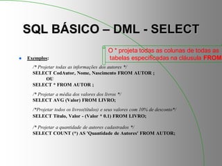 SQL BÁSICO – DML - SELECT
 Exemplos:
/* Projetar todas as informações dos autores */
SELECT CodAutor, Nome, Nascimento FROM AUTOR ;
OU
SELECT * FROM AUTOR ;
/* Projetar a média dos valores dos livros */
SELECT AVG (Valor) FROM LIVRO;
/*Projetar todos os livros(títulos) e seus valores com 10% de desconto*/
SELECT Titulo, Valor - (Valor * 0.1) FROM LIVRO;
/* Projetar a quantidade de autores cadastrados */
SELECT COUNT (*) AS 'Quantidade de Autores' FROM AUTOR;
O * projeta todas as colunas de todas as
tabelas especificadas na cláusula FROM
 