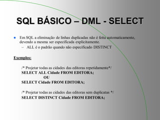 SQL BÁSICO – DML - SELECT
 Em SQL a eliminação de linhas duplicadas não é feita automaticamente,
devendo a mesma ser especificada explicitamente.
– ALL é o padrão quando não especificado DISTINCT
Exemplos:
/* Projetar todas as cidades das editoras repetidamente*/
SELECT ALL Cidade FROM EDITORA;
OU
SELECT Cidade FROM EDITORA;
/* Projetar todas as cidades das editoras sem duplicatas */
SELECT DISTINCT Cidade FROM EDITORA;
 