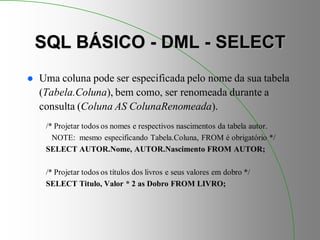 SQL BÁSICO - DML - SELECT
 Uma coluna pode ser especificada pelo nome da sua tabela
(Tabela.Coluna), bem como, ser renomeada durante a
consulta (Coluna AS ColunaRenomeada).
/* Projetar todos os nomes e respectivos nascimentos da tabela autor.
NOTE: mesmo especificando Tabela.Coluna, FROM é obrigatório */
SELECT AUTOR.Nome, AUTOR.Nascimento FROM AUTOR;
/* Projetar todos os títulos dos livros e seus valores em dobro */
SELECT Titulo, Valor * 2 as Dobro FROM LIVRO;
 