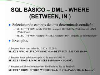 SQL BÁSICO – DML - WHERE
(BETWEEN, IN )
 Selecionando campos de uma determinada condição
– SELECT * FROM tabela WHERE <campo> BETWEEN <ValorInicial> AND
<Valor Final>
– SELECT * FROM <campo>WHERE <campo> IN <(conjunto de informações)>
 Exemplos
/* Projetar livros com valor de 10.00 a 100.00 */
SELECT *FROM LIVRO WHERE Valor BETWEEN 10.00 AND 100.00;
/* Projetar livros publicados após 30 de maio de 1993 */
SELECT * FROM LIVRO WHERE Publicacao > ‘5/30/93’;
/* Projetar as Editoras com sede em São Paulo ou Rio de Janeiro*/
SELECT * FROM EITORA WHERE Cidade IN (‘São Paulo’, ‘Rio de Janeiro’);
 