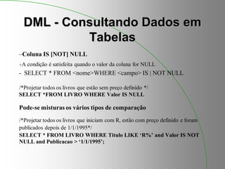 DML - Consultando Dados em
Tabelas
–Coluna IS [NOT] NULL
A condição é satisfeita quando o valor da coluna for NULL
- SELECT * FROM <nome>WHERE <campo> IS | NOT NULL
/*Projetar todos os livros que estão sem preço definido */
SELECT *FROM LIVRO WHERE Valor IS NULL
Pode-se misturas os vários tipos de comparação
/*Projetar todos os livros que iniciam com R, estão com preço definido e foram
publicados depois de 1/1/1995*/
SELECT * FROM LIVRO WHERE Titulo LIKE ‘R%’ and Valor IS NOT
NULL and Publicacao > ‘1/1/1995’;
 