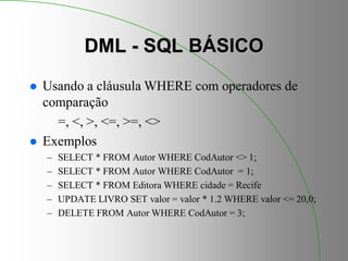 DML - SQL BÁSICO
 Usando a cláusula WHERE com operadores de
comparação
=, <, >, <=, >=, <>
 Exemplos
– SELECT * FROM Autor WHERE CodAutor <> 1;
– SELECT * FROM Autor WHERE CodAutor = 1;
– SELECT * FROM Editora WHERE cidade = Recife
– UPDATE LIVRO SET valor = valor * 1.2 WHERE valor <= 20,0;
– DELETE FROM Autor WHERE CodAutor = 3;
 